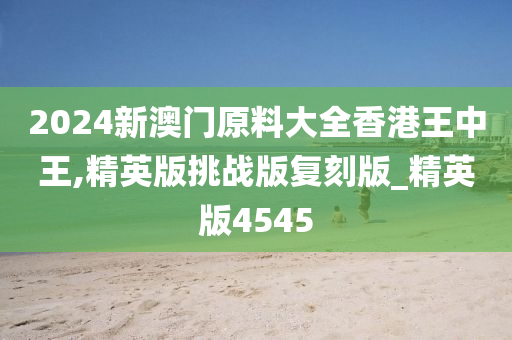 2024新澳门原料大全香港王中王,精英版挑战版复刻版_精英版4545