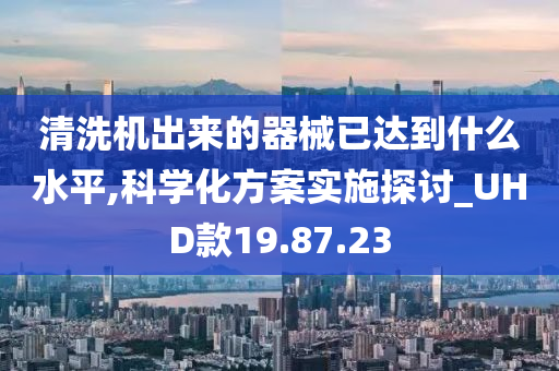 清洗机出来的器械已达到什么水平,科学化方案实施探讨_UHD款19.87.23