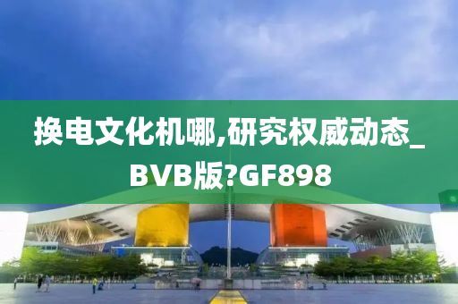 换电文化机哪,研究权威动态_BVB版?GF898