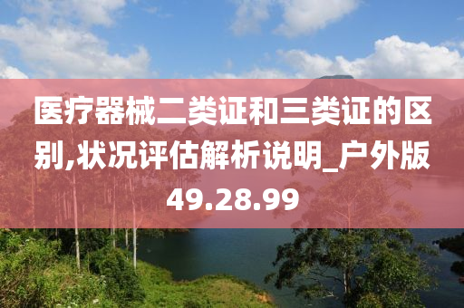 医疗器械二类证和三类证的区别,状况评估解析说明_户外版49.28.99