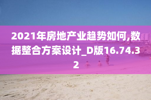 2021年房地产业趋势如何,数据整合方案设计_D版16.74.32