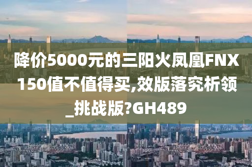 降价5000元的三阳火凤凰FNX150值不值得买,效版落究析领_挑战版?GH489