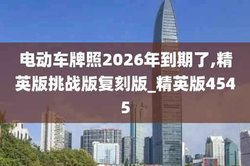 电动车牌照2026年到期了,精英版挑战版复刻版_精英版4545