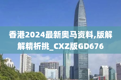 香港2024最新奥马资料,版解解精析挑_CXZ版GD676