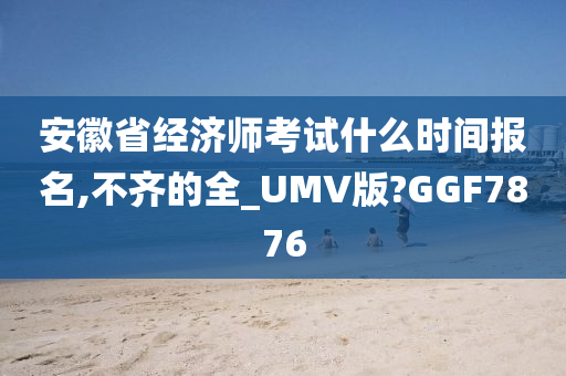 安徽省经济师考试什么时间报名,不齐的全_UMV版?GGF7876