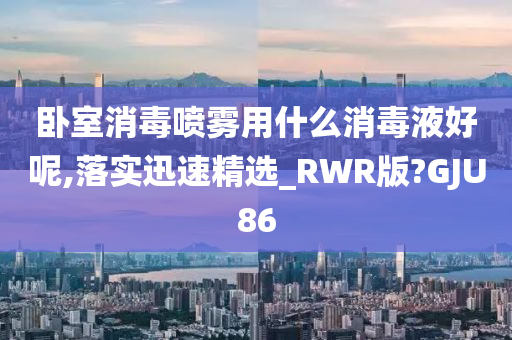 卧室消毒喷雾用什么消毒液好呢,落实迅速精选_RWR版?GJU86