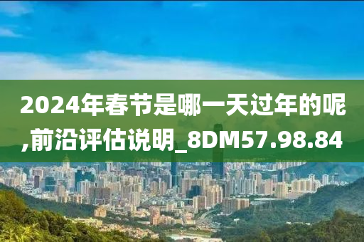 2024年春节是哪一天过年的呢,前沿评估说明_8DM57.98.84