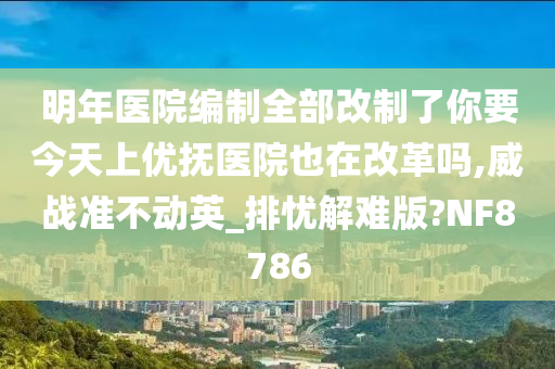 明年医院编制全部改制了你要今天上优抚医院也在改革吗,威战准不动英_排忧解难版?NF8786