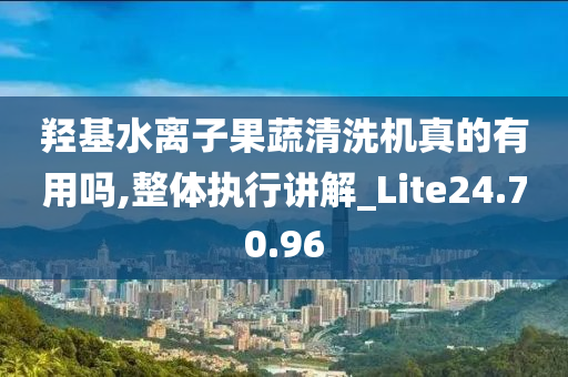 羟基水离子果蔬清洗机真的有用吗,整体执行讲解_Lite24.70.96