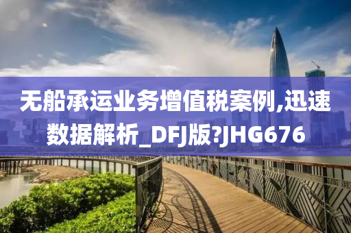 无船承运业务增值税案例,迅速数据解析_DFJ版?JHG676