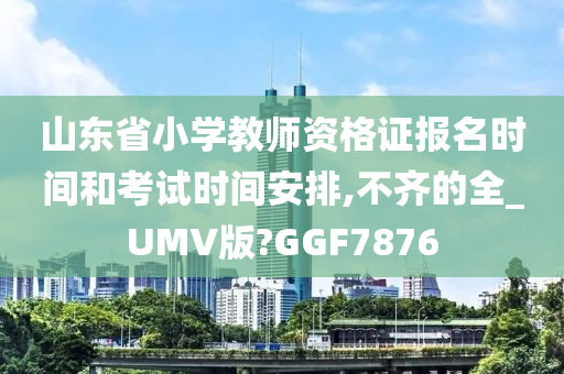 山东省小学教师资格证报名时间和考试时间安排,不齐的全_UMV版?GGF7876