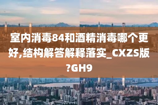 室内消毒84和酒精消毒哪个更好,结构解答解释落实_CXZS版?GH9