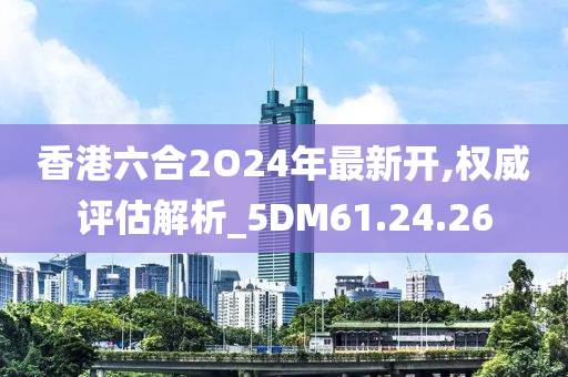 香港六合2O24年最新开,权威评估解析_5DM61.24.26