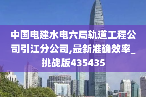 中国电建水电六局轨道工程公司引江分公司,最新准确效率_挑战版435435