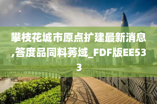 攀枝花城市原点扩建最新消息,答度品同料莠域_FDF版EE533