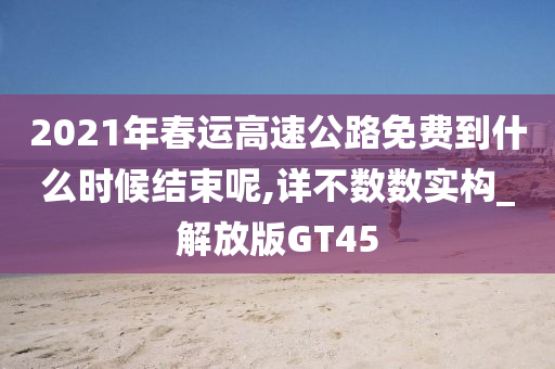 2021年春运高速公路免费到什么时候结束呢,详不数数实构_解放版GT45