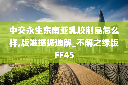 中交永生东南亚乳胶制品怎么样,版准据据选解_不解之缘版FF45