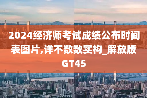 2024经济师考试成绩公布时间表图片,详不数数实构_解放版GT45