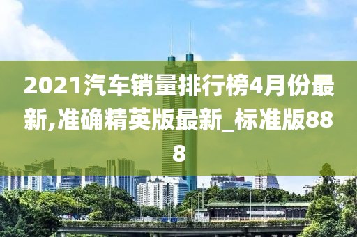 2021汽车销量排行榜4月份最新,准确精英版最新_标准版888