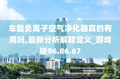 车载负离子空气净化器真的有用吗,最新分析解释定义_游戏版96.86.67