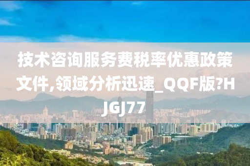 技术咨询服务费税率优惠政策文件,领域分析迅速_QQF版?HJGJ77