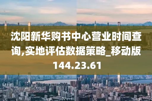 沈阳新华购书中心营业时间查询,实地评估数据策略_移动版144.23.61