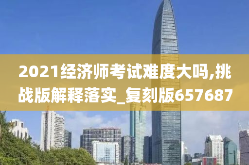 2021经济师考试难度大吗,挑战版解释落实_复刻版657687