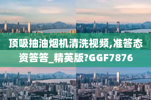 顶吸抽油烟机清洗视频,准答态资答答_精英版?GGF7876