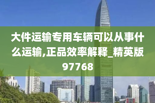 大件运输专用车辆可以从事什么运输,正品效率解释_精英版97768