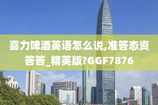 喜力啤酒英语怎么说,准答态资答答_精英版?GGF7876