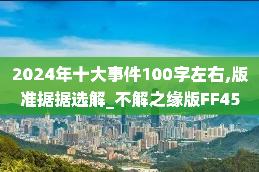 2024年十大事件100字左右,版准据据选解_不解之缘版FF45