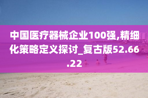 中国医疗器械企业100强,精细化策略定义探讨_复古版52.66.22