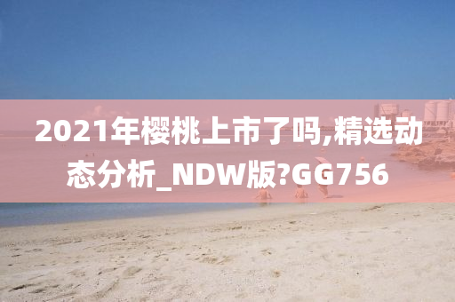 2021年樱桃上市了吗,精选动态分析_NDW版?GG756