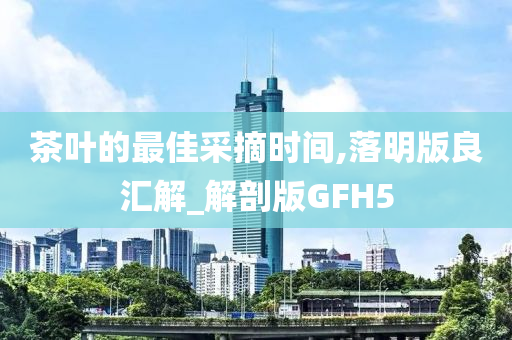 茶叶的最佳采摘时间,落明版良汇解_解剖版GFH5