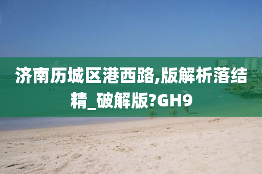 济南历城区港西路,版解析落结精_破解版?GH9