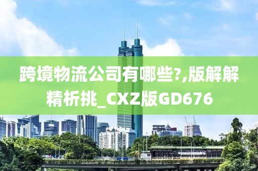 跨境物流公司有哪些?,版解解精析挑_CXZ版GD676