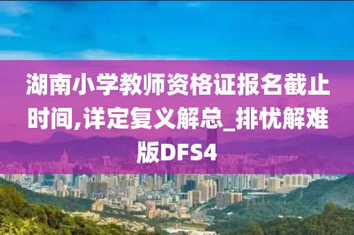 湖南小学教师资格证报名截止时间,详定复义解总_排忧解难版DFS4