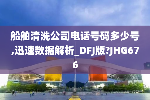 船舶清洗公司电话号码多少号,迅速数据解析_DFJ版?JHG676