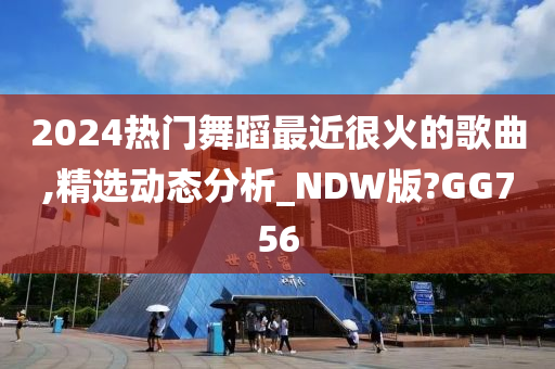 2024热门舞蹈最近很火的歌曲,精选动态分析_NDW版?GG756