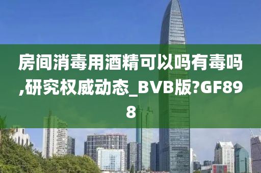 房间消毒用酒精可以吗有毒吗,研究权威动态_BVB版?GF898