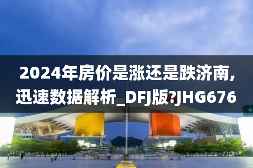 2024年房价是涨还是跌济南,迅速数据解析_DFJ版?JHG676