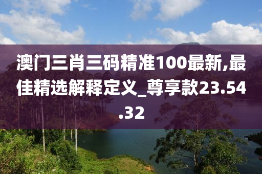 澳门三肖三码精准100最新,最佳精选解释定义_尊享款23.54.32