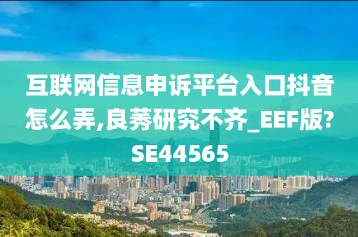 互联网信息申诉平台入口抖音怎么弄,良莠研究不齐_EEF版?SE44565