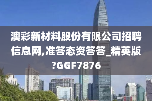 澳彩新材料股份有限公司招聘信息网,准答态资答答_精英版?GGF7876