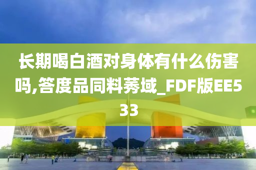 长期喝白酒对身体有什么伤害吗,答度品同料莠域_FDF版EE533