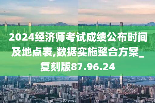 2024经济师考试成绩公布时间及地点表,数据实施整合方案_复刻版87.96.24