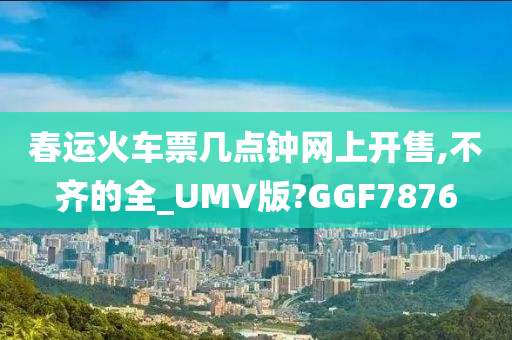 春运火车票几点钟网上开售,不齐的全_UMV版?GGF7876