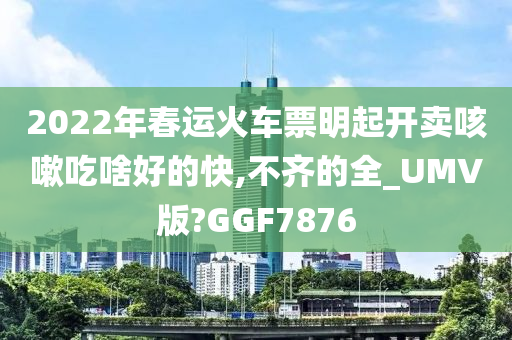 2022年春运火车票明起开卖咳嗽吃啥好的快,不齐的全_UMV版?GGF7876