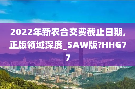 2022年新农合交费截止日期,正版领域深度_SAW版?HHG77