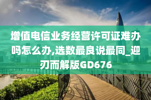 增值电信业务经营许可证难办吗怎么办,选数最良说最同_迎刃而解版GD676